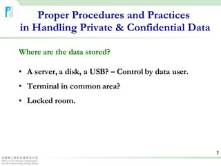 Where are the data stored? A server, a disk, a USB? – Control by data user. Terminal in common area? Locked room. Proper Procedures and Practices  in Handling Private & Confidential Data 