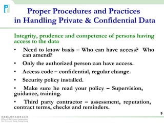 Integrity, prudence and competence of persons having access to the data Need to know basis – Who can have access?  Who  can amend? Only the authorized person can have access. Access code – confidential, regular change. Security policy installed. Make sure he read your policy – Supervision,  guidance, training. Third party contractor – assessment, reputation,  contract terms, checks and reminders. Proper Procedures and Practices  in Handling Private & Confidential Data 