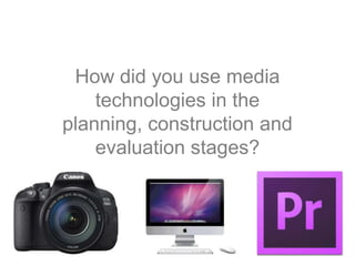 How did you use media
technologies in the
planning, construction and
evaluation stages?
 