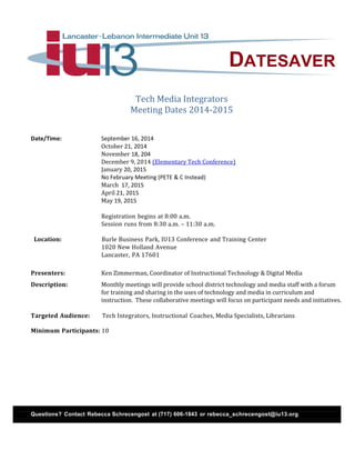 DATESAVER
Tech Media Integrators
Meeting Dates 2014-2015
Date/Time: September 16, 2014
October 21, 2014
November 18, 204
December 9, 2014 (Elementary Tech Conference)
January 20, 2015
No February Meeting (PETE & C Instead)
March 17, 2015
April 21, 2015
May 19, 2015
Registration begins at 8:00 a.m.
Session runs from 8:30 a.m. – 11:30 a.m.
Location: Burle Business Park, IU13 Conference and Training Center
1020 New Holland Avenue
Lancaster, PA 17601
Presenters: Ken Zimmerman, Coordinator of Instructional Technology & Digital Media
Description: Monthly meetings will provide school district technology and media staff with a forum
for training and sharing in the uses of technology and media in curriculum and
instruction. These collaborative meetings will focus on participant needs and initiatives.
Targeted Audience: Tech Integrators, Instructional Coaches, Media Specialists, Librarians
Minimum Participants: 10
Questions? Contact Rebecca Schrecengost at (717) 606-1843 or rebecca_schrecengost@iu13.org
 