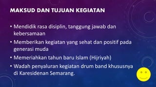 MAKSUD DAN TUJUAN KEGIATAN
• Mendidik rasa disiplin, tanggung jawab dan
kebersamaan
• Memberikan kegiatan yang sehat dan positif pada
generasi muda
• Memeriahkan tahun baru Islam (Hijriyah)
• Wadah penyaluran kegiatan drum band khususnya
di Karesidenan Semarang.
 
