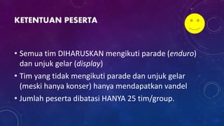 KETENTUAN PESERTA
• Semua tim DIHARUSKAN mengikuti parade (enduro)
dan unjuk gelar (display)
• Tim yang tidak mengikuti parade dan unjuk gelar
(meski hanya konser) hanya mendapatkan vandel
• Jumlah peserta dibatasi HANYA 25 tim/group.
 