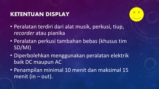 KETENTUAN DISPLAY
• Peralatan terdiri dari alat musik, perkusi, tiup,
recorder atau pianika
• Peralatan perkusi tambahan bebas (khusus tim
SD/MI)
• Diperbolehkan menggunakan peralatan elektrik
baik DC maupun AC
• Penampilan minimal 10 menit dan maksimal 15
menit (in – out).
 