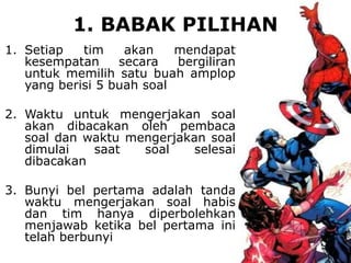 1. BABAK PILIHAN
1. Setiap tim akan mendapat
kesempatan secara bergiliran
untuk memilih satu buah amplop
yang berisi 5 buah soal
2. Waktu untuk mengerjakan soal
akan dibacakan oleh pembaca
soal dan waktu mengerjakan soal
dimulai saat soal selesai
dibacakan
3. Bunyi bel pertama adalah tanda
waktu mengerjakan soal habis
dan tim hanya diperbolehkan
menjawab ketika bel pertama ini
telah berbunyi
 