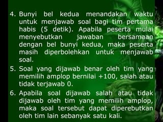 4. Bunyi bel kedua menandakan waktu
untuk menjawab soal bagi tim pertama
habis (5 detik). Apabila peserta mulai
menyebutkan jawaban bersamaan
dengan bel bunyi kedua, maka peserta
masih diperbolehkan untuk menjawab
soal.
5. Soal yang dijawab benar oleh tim yang
memilih amplop bernilai +100, salah atau
tidak terjawab 0.
6. Apabila soal dijawab salah atau tidak
dijawab oleh tim yang memilih amplop,
maka soal tersebut dapat diperebutkan
oleh tim lain sebanyak satu kali.
 
