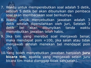 7. Waktu untuk memperebutkan soal adalah 5 detik,
setelah 5 detik bel akan dibunyikan dan pembaca
soal akan membacakan soal berikutnya.
8. Waktu untuk menyebutkan jawaban adalah 3
detik setelah dipersilahkan oleh juri, Setelah 3
detik bel akan dibunyikan tanda waktu
menyebutkan jawaban telah habis.
9. Jika tim yang merebut soal menjawab benar,
maka mendapat poin +100, jika salah atau tidak
menjawab setelah menekan bel mendapat poin
-50
10.Yang boleh menyebutkan jawaban hanyalah juru
bicara tim, apabila yang menjawab selain juru
bicara tim maka dianggap tidak sah(salah).
 