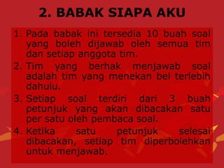 2. BABAK SIAPA AKU
1. Pada babak ini tersedia 10 buah soal
yang boleh dijawab oleh semua tim
dan setiap anggota tim.
2. Tim yang berhak menjawab soal
adalah tim yang menekan bel terlebih
dahulu.
3. Setiap soal terdiri dari 3 buah
petunjuk yang akan dibacakan satu
per satu oleh pembaca soal.
4. Ketika satu petunjuk selesai
dibacakan, setiap tim diperbolehkan
untuk menjawab.
 