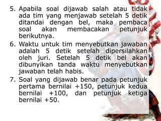 5. Apabila soal dijawab salah atau tidak
ada tim yang menjawab setelah 5 detik
ditandai dengan bel, maka pembaca
soal akan membacakan petunjuk
berikutnya.
6. Waktu untuk tim menyebutkan jawaban
adalah 5 detik setelah dipersilahkan
oleh juri. Setelah 5 detik bel akan
dibunyikan tanda waktu menyebutkan
jawaban telah habis.
7. Soal yang dijawab benar pada petunjuk
pertama bernilai +150, petunjuk kedua
bernilai +100, dan petunjuk ketiga
bernilai +50.
 
