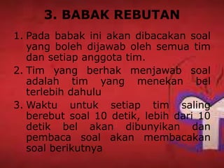3. BABAK REBUTAN
1. Pada babak ini akan dibacakan soal
yang boleh dijawab oleh semua tim
dan setiap anggota tim.
2. Tim yang berhak menjawab soal
adalah tim yang menekan bel
terlebih dahulu
3. Waktu untuk setiap tim saling
berebut soal 10 detik, lebih dari 10
detik bel akan dibunyikan dan
pembaca soal akan membacakan
soal berikutnya
 