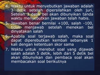 4. Waktu untuk menyebutkan jawaban adalah
3 detik setelah dipersilahkan oleh juri,
Setelah 3 detik bel akan dibunyikan tanda
waktu menyebutkan jawaban telah habis.
5. Jawaban benar bernilai +100, salah -100,
tidak menjawab setelah menekan bel
dinyatakan salah
6. Apabila soal terjawab salah, maka soal
dapat diperebutkan kembali sebanyak 1
kali dengan ketentuan skor sama
7. Waktu untuk merebut soal yang dijawab
salah adalah 5 detik, lebih dari 5 detik bel
akan dibunyikan dan pembaca soal akan
membacakan soal berikutnya
 