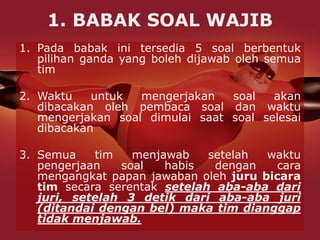 1. BABAK SOAL WAJIB
1. Pada babak ini tersedia 5 soal berbentuk
pilihan ganda yang boleh dijawab oleh semua
tim
2. Waktu untuk mengerjakan soal akan
dibacakan oleh pembaca soal dan waktu
mengerjakan soal dimulai saat soal selesai
dibacakan
3. Semua tim menjawab setelah waktu
pengerjaan soal habis dengan cara
mengangkat papan jawaban oleh juru bicara
tim secara serentak setelah aba-aba dari
juri, setelah 3 detik dari aba-aba juri
(ditandai dengan bel) maka tim dianggap
tidak menjawab.
 
