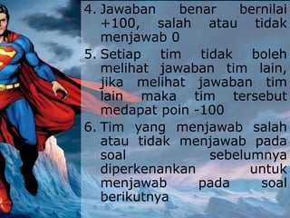 4. Jawaban benar bernilai
+100, salah atau tidak
menjawab 0
5. Setiap tim tidak boleh
melihat jawaban tim lain,
jika melihat jawaban tim
lain maka tim tersebut
medapat poin -100
6. Tim yang menjawab salah
atau tidak menjawab pada
soal sebelumnya
diperkenankan untuk
menjawab pada soal
berikutnya
 