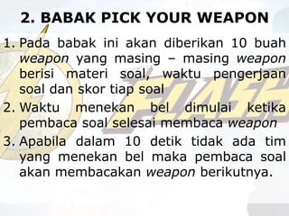 2. BABAK PICK YOUR WEAPON
1. Pada babak ini akan diberikan 10 buah
weapon yang masing – masing weapon
berisi materi soal, waktu pengerjaan
soal dan skor tiap soal
2. Waktu menekan bel dimulai ketika
pembaca soal selesai membaca weapon
3. Apabila dalam 10 detik tidak ada tim
yang menekan bel maka pembaca soal
akan membacakan weapon berikutnya.
 