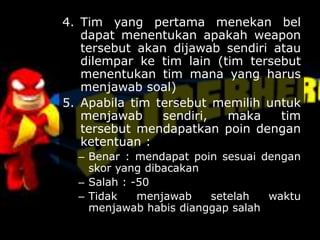 4. Tim yang pertama menekan bel
dapat menentukan apakah weapon
tersebut akan dijawab sendiri atau
dilempar ke tim lain (tim tersebut
menentukan tim mana yang harus
menjawab soal)
5. Apabila tim tersebut memilih untuk
menjawab sendiri, maka tim
tersebut mendapatkan poin dengan
ketentuan :
– Benar : mendapat poin sesuai dengan
skor yang dibacakan
– Salah : -50
– Tidak menjawab setelah waktu
menjawab habis dianggap salah
 
