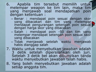 6. Apabila tim tersebut memilih untuk
melempar weapon ke tim lain, maka tim
yang menjawab soal mendapatkan poin
dengan ketentuan :
– Benar : mendapat poin sesuai dengan skor
yang dibacakan dan tim yang melempar
mendapat pengurangan setengah poin sesuai
dengan harga skor yang dibacakan
– Salah : mendapat poin -50 dan tim yang
melempar mendapat setengah poin sesuai skor
yang dibacakan
– Tidak menjawab setelah waktu menjawab
habis dianggap salah
7. Waktu untuk menyebutkan jawaban adalah
3 detik setelah dipersilahkan oleh juri.
Setelah 3 detik bel akan dibunyikan tanda
waktu menyebutkan jawaban telah habis.
8. Yang boleh menyebutkan jawaban adalah
setiap anggota tim.
 