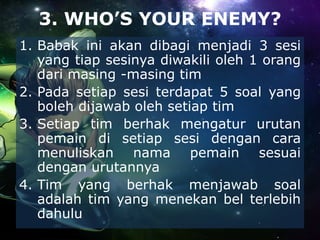 3. WHO’S YOUR ENEMY?
1. Babak ini akan dibagi menjadi 3 sesi
yang tiap sesinya diwakili oleh 1 orang
dari masing -masing tim
2. Pada setiap sesi terdapat 5 soal yang
boleh dijawab oleh setiap tim
3. Setiap tim berhak mengatur urutan
pemain di setiap sesi dengan cara
menuliskan nama pemain sesuai
dengan urutannya
4. Tim yang berhak menjawab soal
adalah tim yang menekan bel terlebih
dahulu
 
