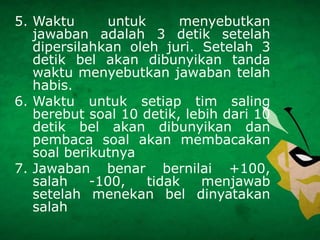 5. Waktu untuk menyebutkan
jawaban adalah 3 detik setelah
dipersilahkan oleh juri. Setelah 3
detik bel akan dibunyikan tanda
waktu menyebutkan jawaban telah
habis.
6. Waktu untuk setiap tim saling
berebut soal 10 detik, lebih dari 10
detik bel akan dibunyikan dan
pembaca soal akan membacakan
soal berikutnya
7. Jawaban benar bernilai +100,
salah -100, tidak menjawab
setelah menekan bel dinyatakan
salah
 