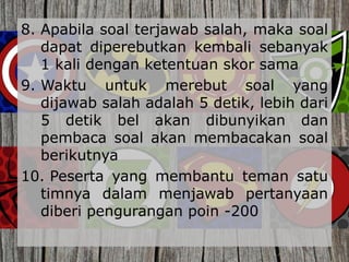 8. Apabila soal terjawab salah, maka soal
dapat diperebutkan kembali sebanyak
1 kali dengan ketentuan skor sama
9. Waktu untuk merebut soal yang
dijawab salah adalah 5 detik, lebih dari
5 detik bel akan dibunyikan dan
pembaca soal akan membacakan soal
berikutnya
10. Peserta yang membantu teman satu
timnya dalam menjawab pertanyaan
diberi pengurangan poin -200
 