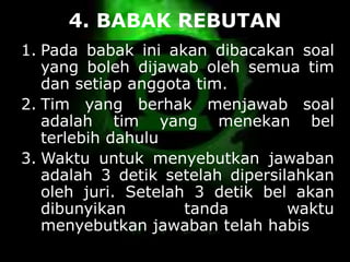 4. BABAK REBUTAN
1. Pada babak ini akan dibacakan soal
yang boleh dijawab oleh semua tim
dan setiap anggota tim.
2. Tim yang berhak menjawab soal
adalah tim yang menekan bel
terlebih dahulu
3. Waktu untuk menyebutkan jawaban
adalah 3 detik setelah dipersilahkan
oleh juri. Setelah 3 detik bel akan
dibunyikan tanda waktu
menyebutkan jawaban telah habis
 