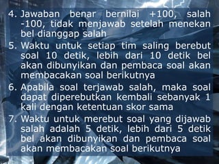 4. Jawaban benar bernilai +100, salah
-100, tidak menjawab setelah menekan
bel dianggap salah
5. Waktu untuk setiap tim saling berebut
soal 10 detik, lebih dari 10 detik bel
akan dibunyikan dan pembaca soal akan
membacakan soal berikutnya
6. Apabila soal terjawab salah, maka soal
dapat diperebutkan kembali sebanyak 1
kali dengan ketentuan skor sama
7. Waktu untuk merebut soal yang dijawab
salah adalah 5 detik, lebih dari 5 detik
bel akan dibunyikan dan pembaca soal
akan membacakan soal berikutnya
 