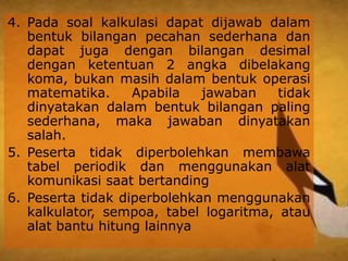 4. Pada soal kalkulasi dapat dijawab dalam
bentuk bilangan pecahan sederhana dan
dapat juga dengan bilangan desimal
dengan ketentuan 2 angka dibelakang
koma, bukan masih dalam bentuk operasi
matematika. Apabila jawaban tidak
dinyatakan dalam bentuk bilangan paling
sederhana, maka jawaban dinyatakan
salah.
5. Peserta tidak diperbolehkan membawa
tabel periodik dan menggunakan alat
komunikasi saat bertanding
6. Peserta tidak diperbolehkan menggunakan
kalkulator, sempoa, tabel logaritma, atau
alat bantu hitung lainnya
 