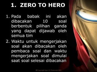 1. ZERO TO HERO
1. Pada babak ini akan
dibacakan 10 soal
berbentuk pilihan ganda
yang dapat dijawab oleh
semua tim
2. Waktu untuk mengerjakan
soal akan dibacakan oleh
pembaca soal dan waktu
mengerjakan soal dimulai
saat soal selesai dibacakan
 