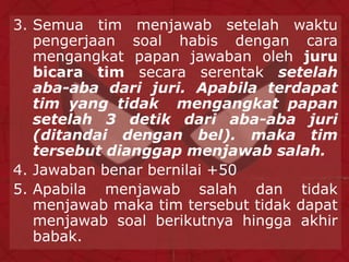 3. Semua tim menjawab setelah waktu
pengerjaan soal habis dengan cara
mengangkat papan jawaban oleh juru
bicara tim secara serentak setelah
aba-aba dari juri. Apabila terdapat
tim yang tidak mengangkat papan
setelah 3 detik dari aba-aba juri
(ditandai dengan bel). maka tim
tersebut dianggap menjawab salah.
4. Jawaban benar bernilai +50
5. Apabila menjawab salah dan tidak
menjawab maka tim tersebut tidak dapat
menjawab soal berikutnya hingga akhir
babak.
 