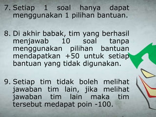 7. Setiap 1 soal hanya dapat
menggunakan 1 pilihan bantuan.
8. Di akhir babak, tim yang berhasil
menjawab 10 soal tanpa
menggunakan pilihan bantuan
mendapatkan +50 untuk setiap
bantuan yang tidak digunakan.
9. Setiap tim tidak boleh melihat
jawaban tim lain, jika melihat
jawaban tim lain maka tim
tersebut medapat poin -100.
 