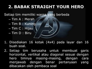 2. BABAK STRAIGHT YOUR HERO
Setiap tim memiliki warna yang berbeda
– Tim A : Merah
– Tim B : Kuning
– Tim C : Hijau
– Tim D : Biru
1. Disediakan 16 kotak (4x4) pada layar dan 16
buah soal.
2. Setiap tim berusaha untuk membuat garis
horizontal, vertikal atau diagonal sesuai dengan
hero timnya masing-masing, dengan cara
menjawab dengan benar pertanyaan yang
dibacakan oleh pembaca soal
 