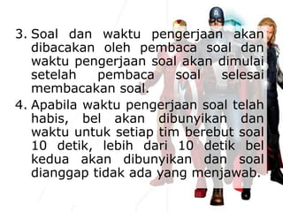 3. Soal dan waktu pengerjaan akan
dibacakan oleh pembaca soal dan
waktu pengerjaan soal akan dimulai
setelah pembaca soal selesai
membacakan soal.
4. Apabila waktu pengerjaan soal telah
habis, bel akan dibunyikan dan
waktu untuk setiap tim berebut soal
10 detik, lebih dari 10 detik bel
kedua akan dibunyikan dan soal
dianggap tidak ada yang menjawab.
 