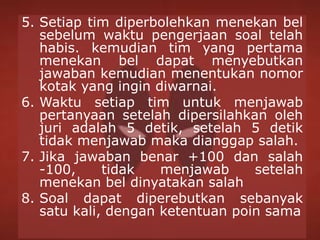 5. Setiap tim diperbolehkan menekan bel
sebelum waktu pengerjaan soal telah
habis. kemudian tim yang pertama
menekan bel dapat menyebutkan
jawaban kemudian menentukan nomor
kotak yang ingin diwarnai.
6. Waktu setiap tim untuk menjawab
pertanyaan setelah dipersilahkan oleh
juri adalah 5 detik, setelah 5 detik
tidak menjawab maka dianggap salah.
7. Jika jawaban benar +100 dan salah
-100, tidak menjawab setelah
menekan bel dinyatakan salah
8. Soal dapat diperebutkan sebanyak
satu kali, dengan ketentuan poin sama
 