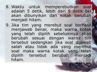 8. Waktu untuk memperebutkan soal
adalah 5 detik, lebih dari 5 detik bel
akan dibunyikan dan kotak berubah
menjadi hitam.
9. Jika tim yang merebut soal berhasil
menjawab benar, maka warna kotak
yang telah dipilih sebelumnya akan
berubah sesuai dengan warna tim
tersebut sedangkan jika soal dijawab
salah atau tidak ada yang merebut
soal maka warna kotak yang telah
dipilih tersebut berubah menjadi
hitam.
 
