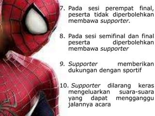 7. Pada sesi perempat final,
peserta tidak diperbolehkan
membawa supporter.
8. Pada sesi semifinal dan final
peserta diperbolehkan
membawa supporter
9. Supporter memberikan
dukungan dengan sportif
10. Supporter dilarang keras
mengeluarkan suara-suara
yang dapat mengganggu
jalannya acara
 