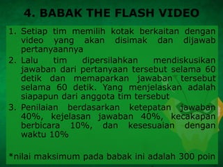 4. BABAK THE FLASH VIDEO
1. Setiap tim memilih kotak berkaitan dengan
video yang akan disimak dan dijawab
pertanyaannya
2. Lalu tim dipersilahkan mendiskusikan
jawaban dari pertanyaan tersebut selama 60
detik dan memaparkan jawaban tersebut
selama 60 detik. Yang menjelaskan adalah
siapapun dari anggota tim tersebut
3. Penilaian berdasarkan ketepatan jawaban
40%, kejelasan jawaban 40%, kecakapan
berbicara 10%, dan kesesuaian dengan
waktu 10%
*nilai maksimum pada babak ini adalah 300 poin
 