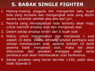 5. BABAK SINGLE FIGHTER
1. Masing-masing anggota tim mengambil satu buah
bola yang tersedia dan mengangkat bola yang dipilih
secara serentak setelah aba-aba dari juri.
2. Peserta yang mendapatkan bola tertentu akan maju
untuk memilih amplop soal dan menjawab soal
3. Dalam setiap amplop terdiri dari 5 buah soal
4. Waktu untuk mengerjakan dan menjawab 1 soal
adalah 10 detik. Waktu dihitung setelah pembaca soal
selesai membacakan soal, apabila setelah 10 detik
peserta tidak menjawab soal, maka bel akan
dibunyikan dan jawaban dianggap salah serta
pembaca soal akan membacakan soal berikutnya.
5. Setiap jawaban yang benar bernilai +100, salah atau
tidak dijawab 0
 