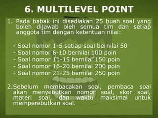 6. MULTILEVEL POINT
1. Pada babak ini disediakan 25 buah soal yang
boleh dijawab oleh semua tim dan setiap
anggota tim dengan ketentuan nilai:
- Soal nomor 1-5 setiap soal bernilai 50
- Soal nomor 6-10 bernilai 100 poin
- Soal nomor 11-15 bernilai 150 poin
- Soal nomor 16-20 bernilai 200 poin
- Soal nomor 21-25 bernilai 250 poin
2.Sebelum membacakan soal, pembaca soal
akan menyebutkan nomor soal, skor soal,
materi soal, dan waktu maksimal untuk
memperebutkan soal.
 
