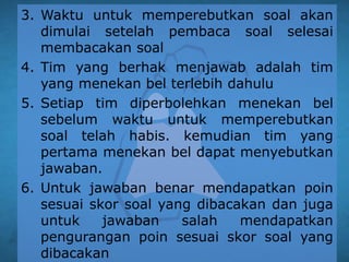 3. Waktu untuk memperebutkan soal akan
dimulai setelah pembaca soal selesai
membacakan soal
4. Tim yang berhak menjawab adalah tim
yang menekan bel terlebih dahulu
5. Setiap tim diperbolehkan menekan bel
sebelum waktu untuk memperebutkan
soal telah habis. kemudian tim yang
pertama menekan bel dapat menyebutkan
jawaban.
6. Untuk jawaban benar mendapatkan poin
sesuai skor soal yang dibacakan dan juga
untuk jawaban salah mendapatkan
pengurangan poin sesuai skor soal yang
dibacakan
 