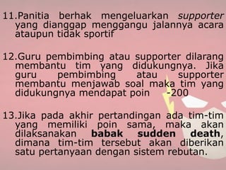 11.Panitia berhak mengeluarkan supporter
yang dianggap menggangu jalannya acara
ataupun tidak sportif
12.Guru pembimbing atau supporter dilarang
membantu tim yang didukungnya. Jika
guru pembimbing atau supporter
membantu menjawab soal maka tim yang
didukungnya mendapat poin -200
13.Jika pada akhir pertandingan ada tim-tim
yang memiliki poin sama, maka akan
dilaksanakan babak sudden death,
dimana tim-tim tersebut akan diberikan
satu pertanyaan dengan sistem rebutan.
 