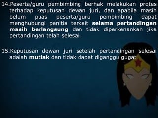 14.Peserta/guru pembimbing berhak melakukan protes
terhadap keputusan dewan juri, dan apabila masih
belum puas peserta/guru pembimbing dapat
menghubungi panitia terkait selama pertandingan
masih berlangsung dan tidak diperkenankan jika
pertandingan telah selesai.
15.Keputusan dewan juri setelah pertandingan selesai
adalah mutlak dan tidak dapat diganggu gugat
 