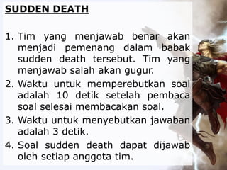SUDDEN DEATH
1. Tim yang menjawab benar akan
menjadi pemenang dalam babak
sudden death tersebut. Tim yang
menjawab salah akan gugur.
2. Waktu untuk memperebutkan soal
adalah 10 detik setelah pembaca
soal selesai membacakan soal.
3. Waktu untuk menyebutkan jawaban
adalah 3 detik.
4. Soal sudden death dapat dijawab
oleh setiap anggota tim.
 