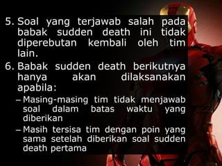 5. Soal yang terjawab salah pada
babak sudden death ini tidak
diperebutan kembali oleh tim
lain.
6. Babak sudden death berikutnya
hanya akan dilaksanakan
apabila:
– Masing-masing tim tidak menjawab
soal dalam batas waktu yang
diberikan
– Masih tersisa tim dengan poin yang
sama setelah diberikan soal sudden
death pertama
 