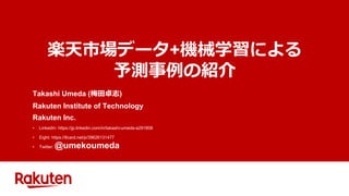 楽天市場データ+機械学習による
予測事例の紹介
Takashi Umeda (梅田卓志)
Rakuten Institute of Technology
Rakuten Inc.
• LinkedIn: https://jp.linkedin.com/in/takashi-umeda-a291808
• Eight: https://8card.net/p/39626131477
• Twitter: @umekoumeda
 