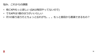 12
悩み、これからの課題
• 他にKPIもっと欲しい (QAは毎回やってないので)
• でもKPIは1個のほうがいいらしい
• 月1の振り返りだとちょっと忘れがち。。。もっと普段から意識できるもの？
 