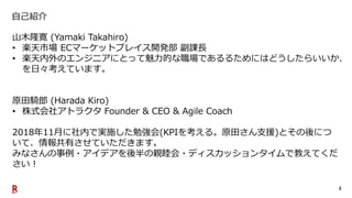 2
自己紹介
山木隆寛 (Yamaki Takahiro)
• 楽天市場 ECマーケットプレイス開発部 副課長
• 楽天内外のエンジニアにとって魅力的な職場であるるためにはどうしたらいいか、
を日々考えています。
原田騎郎 (Harada Kiro)
• 株式会社アトラクタ Founder & CEO & Agile Coach
2018年11月に社内で実施した勉強会(KPIを考える。原田さん支援)とその後につ
いて、情報共有させていただきます。
みなさんの事例・アイデアを後半の親睦会・ディスカッションタイムで教えてくだ
さい！
 