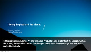 Designing beyond the visual
Duane Harrison
Jamie Sunderland
Hi this is Duane and Jamie. We are final year Product Design students at the Glasgow School
of Art. We just wanted to share a few thoughts today about how we design and how it can
applied holistically.
Friday, 10 May 2013
 