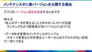 11
メンテナンス中に新バージョンを公開する理由 
アプリのバージョン混在を回避するためです 
 
例えば 
・他人のデータが見えることでのネタバレやバグ回避 
　 ランキングなどで新要素が旧バージョンに出てくる 
 
・データ形式変更のメンテナンスがシンプル 
　 スキーマ変更などの作業をユーザーからのアクセスがない状態
で一斉にできる 
 
 