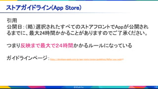 13
ストアガイドライン(App Store) 
引用 
公開日：（略）選択されたすべてのストアフロントでAppが公開され
るまでに、最大24時間かかることがありますのでご了承ください。 
 
つまり反映まで最大で２４時間かかるルールになっている 
 
ガイドラインページ：https://developer.apple.com/jp/app-store/review/guidelines/#after-you-submit 
 
 
 