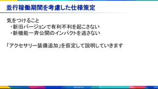 21
並行稼働期間を考慮した仕様策定 
気をつけること 
　・新旧バージョンで有利不利を起こさない 
　・新機能一斉公開のインパクトを逃さない 
 
「アクセサリー装備追加」を仮定して説明していきます 
 