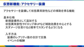 22
仮想新機能：アクセサリー装備 
アクセサリーを装備して状態異常耐性などの補助を得る機能 
 
基本仕様 
　新規装備枠として追加する 
　状態異常耐性やドロップ率UPなど補助効果を中心とする 
　大ダメージを受けると確率でスタンするようになる 
 
　入手方法 
　　装備のレアリティ値の合計で交換 
　　イベントの報酬 
 