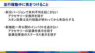 25
並行稼動中に気をつけること 
・新旧バージョンで有利不利を起こさない 
　　アクセサリー交換所を隠す 
　　スタン効果は並行稼動が終わってから有効化する 
　 
・新機能一斉公開のインパクトを逃さない 
　　アクセサリーの装備枠表示を隠す 
　　装備効果値のステータス表示を隠す 
 
 